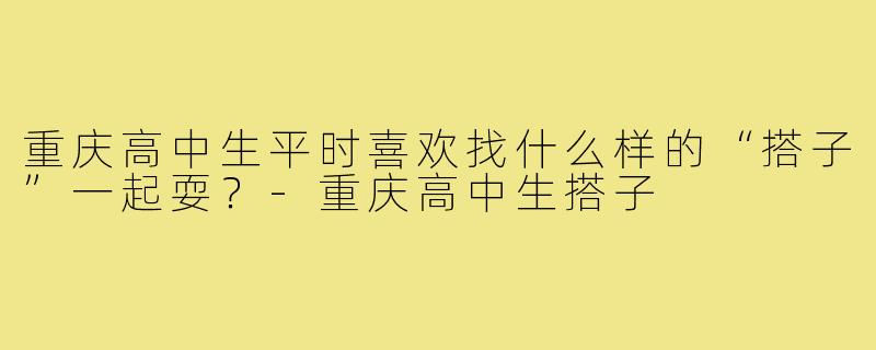 重庆高中生平时喜欢找什么样的“搭子”一起耍?-重庆高中生搭子