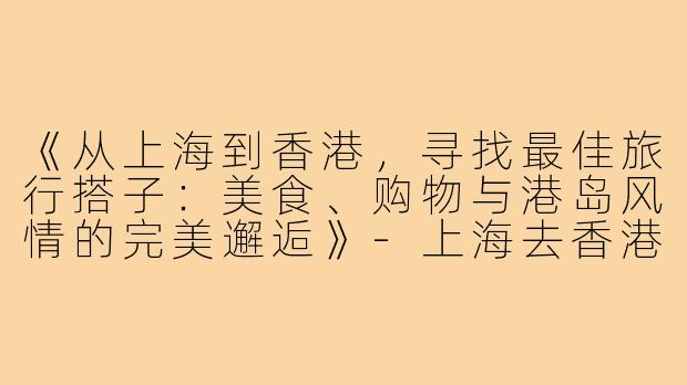 《从上海到香港，寻找最佳旅行搭子：美食、购物与港岛风情的完美邂逅》