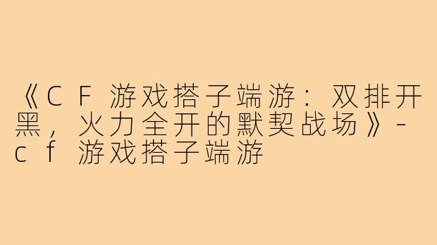 《CF游戏搭子端游：双排开黑，火力全开的默契战场》-cf游戏搭子端游
