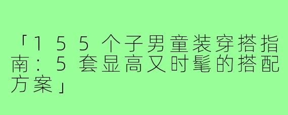 「155个子男童装穿搭指南：5套显高又时髦的搭配方案」