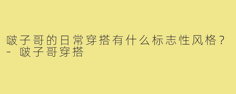 啵子哥的日常穿搭有什么标志性风格？-啵子哥穿搭