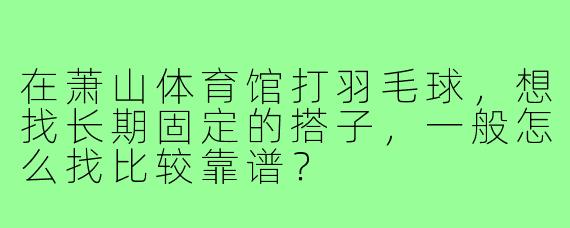 在萧山体育馆打羽毛球，想找长期固定的搭子，一般怎么找比较靠谱？