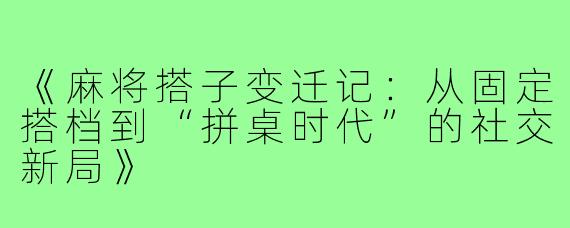 《麻将搭子变迁记：从固定搭档到“拼桌时代”的社交新局》