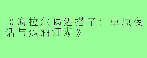 《海拉尔喝酒搭子：草原夜话与烈酒江湖》