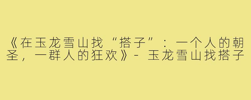 《在玉龙雪山找“搭子”：一个人的朝圣，一群人的狂欢》-玉龙雪山找搭子
