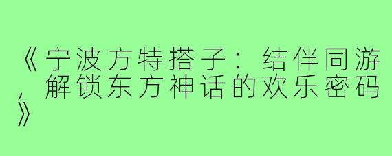《宁波方特搭子:结伴同游,解锁东方神话的欢乐密码》