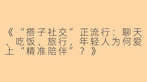 《“搭子社交”正流行：聊天、吃饭、旅行，年轻人为何爱上“精准陪伴”？》