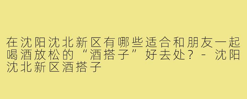 在沈阳沈北新区有哪些适合和朋友一起喝酒放松的“酒搭子”好去处？
