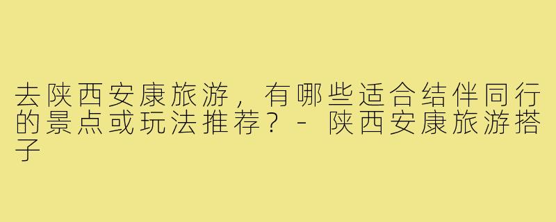 去陕西安康旅游，有哪些适合结伴同行的景点或玩法推荐？-陕西安康旅游搭子