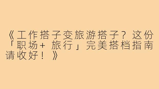 《工作搭子变旅游搭子?这份「职场+旅行」完美搭档指南请收好!》