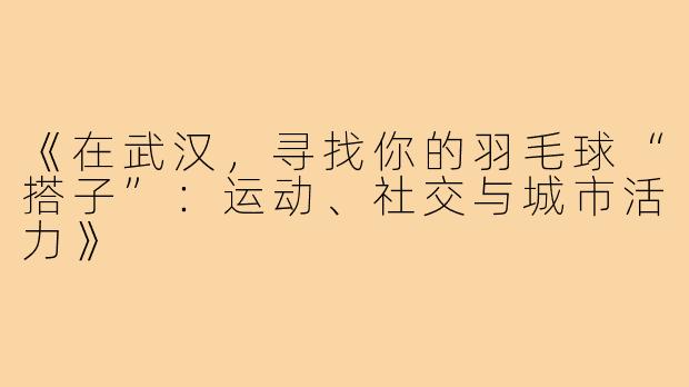 《在武汉，寻找你的羽毛球“搭子”：运动、社交与城市活力》