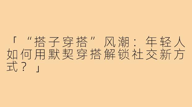 「“搭子穿搭”风潮:年轻人如何用默契穿搭解锁社交新方式?」
