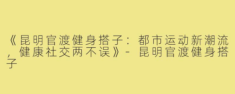 《昆明官渡健身搭子：都市运动新潮流，健康社交两不误》-昆明官渡健身搭子