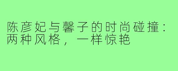 陈彦妃与馨子的时尚碰撞：两种风格，一样惊艳