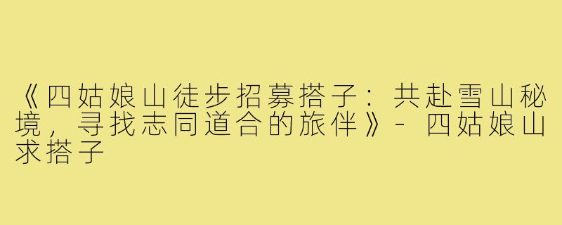 《四姑娘山徒步招募搭子:共赴雪山秘境,寻找志同道合的旅伴》-四姑娘山求搭子