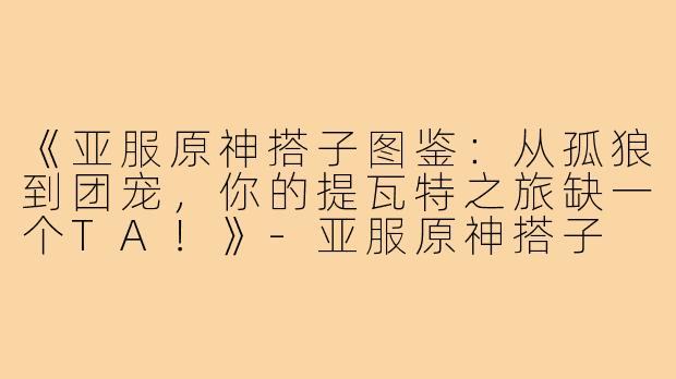 《亚服原神搭子图鉴：从孤狼到团宠，你的提瓦特之旅缺一个TA！》-亚服原神搭子