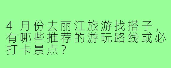 4月份去丽江旅游找搭子,有哪些推荐的游玩路线或必打卡景点?