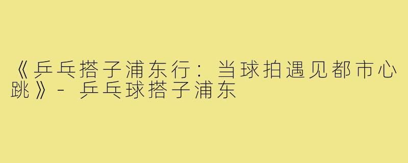 《乒乓搭子浦东行:当球拍遇见都市心跳》-乒乓球搭子浦东
