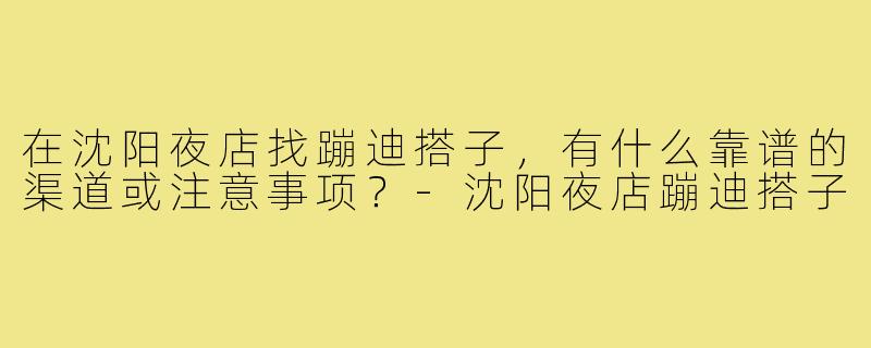 在沈阳夜店找蹦迪搭子，有什么靠谱的渠道或注意事项？-沈阳夜店蹦迪搭子