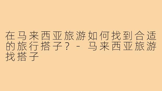 在马来西亚旅游如何找到合适的旅行搭子？-马来西亚旅游找搭子