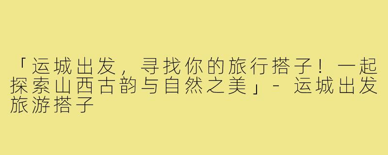 「运城出发，寻找你的旅行搭子！一起探索山西古韵与自然之美」-运城出发旅游搭子
