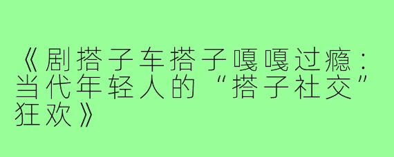 《剧搭子车搭子嘎嘎过瘾:当代年轻人的“搭子社交”狂欢》