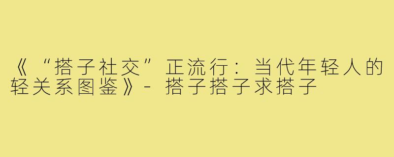 《“搭子社交”正流行：当代年轻人的轻关系图鉴》