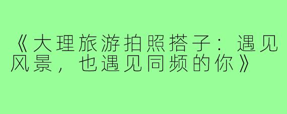 《大理旅游拍照搭子：遇见风景，也遇见同频的你》