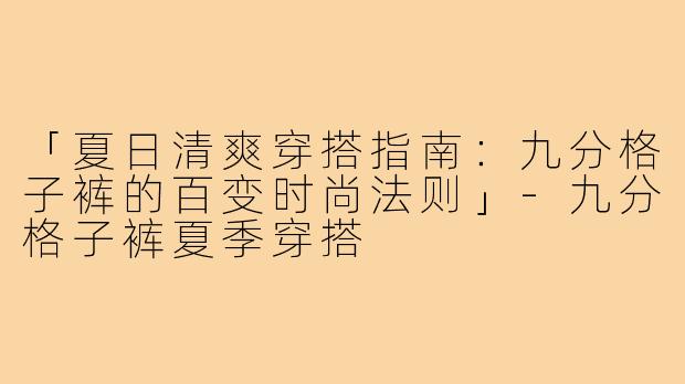 「夏日清爽穿搭指南：九分格子裤的百变时尚法则」-九分格子裤夏季穿搭
