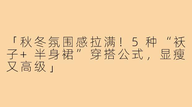 「秋冬氛围感拉满！5种“袄子+半身裙”穿搭公式，显瘦又高级」