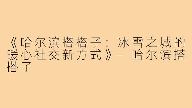 《哈尔滨搭搭子：冰雪之城的暖心社交新方式》-哈尔滨搭搭子