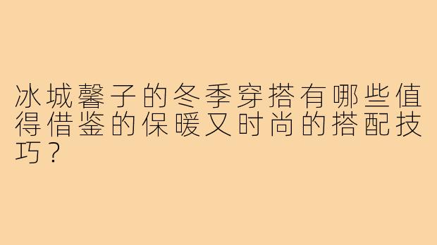 冰城馨子的冬季穿搭有哪些值得借鉴的保暖又时尚的搭配技巧?