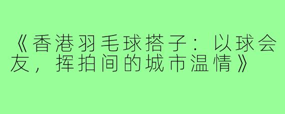 《香港羽毛球搭子：以球会友，挥拍间的城市温情》