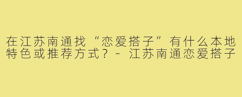 在江苏南通找“恋爱搭子”有什么本地特色或推荐方式？-江苏南通恋爱搭子