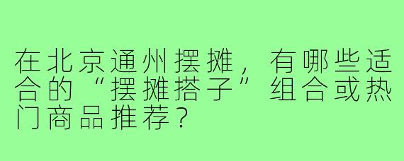在北京通州摆摊,有哪些适合的“摆摊搭子”组合或热门商品推荐?