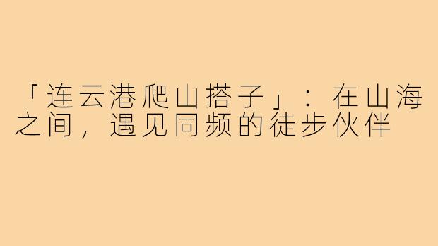 「连云港爬山搭子」：在山海之间，遇见同频的徒步伙伴