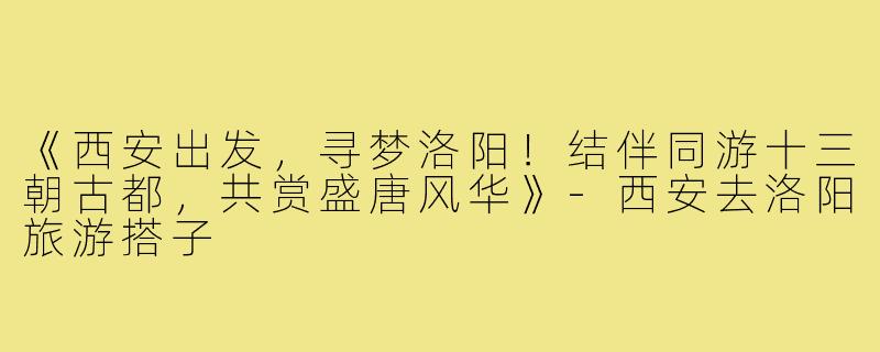《西安出发，寻梦洛阳！结伴同游十三朝古都，共赏盛唐风华》-西安去洛阳旅游搭子