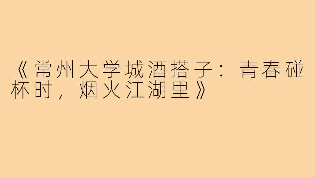 《常州大学城酒搭子：青春碰杯时，烟火江湖里》