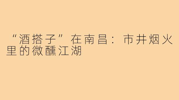 “酒搭子”在南昌：市井烟火里的微醺江湖