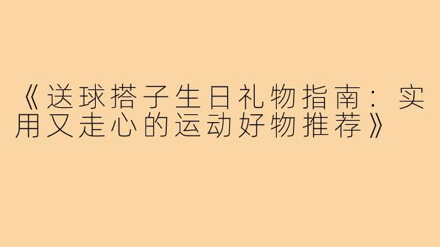 《送球搭子生日礼物指南：实用又走心的运动好物推荐》