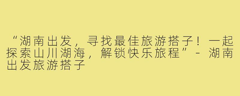 “湖南出发,寻找最佳旅游搭子!一起探索山川湖海,解锁快乐旅程”-湖南出发旅游搭子