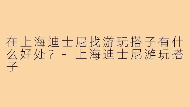 在上海迪士尼找游玩搭子有什么好处?-上海迪士尼游玩搭子