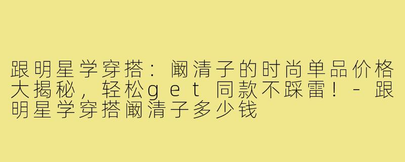 跟明星学穿搭：阚清子的时尚单品价格大揭秘，轻松get同款不踩雷！-跟明星学穿搭阚清子多少钱