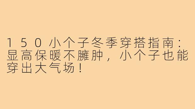 150小个子冬季穿搭指南：显高保暖不臃肿，小个子也能穿出大气场！
