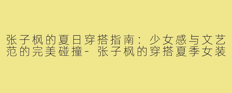张子枫的夏日穿搭指南：少女感与文艺范的完美碰撞-张子枫的穿搭夏季女装