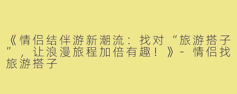 《情侣结伴游新潮流：找对“旅游搭子”，让浪漫旅程加倍有趣！》-情侣找旅游搭子