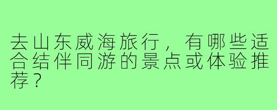 去山东威海旅行,有哪些适合结伴同游的景点或体验推荐?