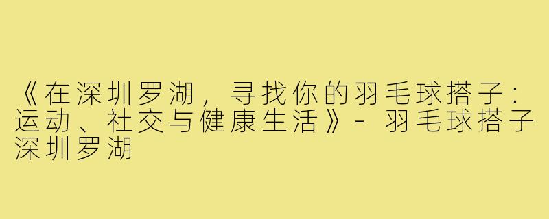 《在深圳罗湖,寻找你的羽毛球搭子:运动、社交与健康生活》-羽毛球搭子深圳罗湖