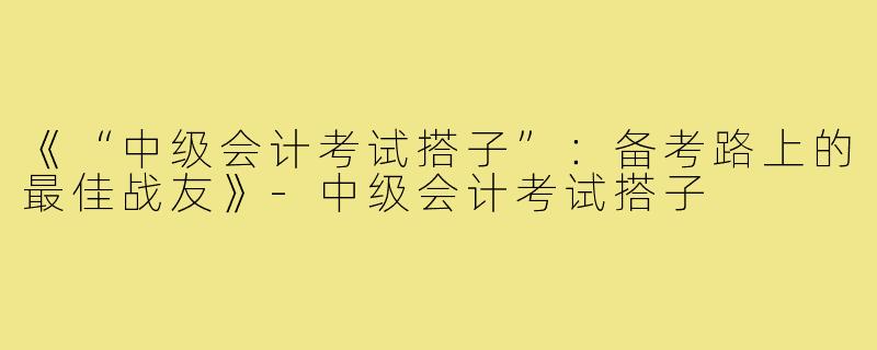 《“中级会计考试搭子”:备考路上的最佳战友》-中级会计考试搭子