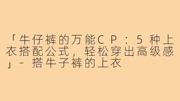 「牛仔裤的万能CP：5种上衣搭配公式，轻松穿出高级感」-搭牛子裤的上衣